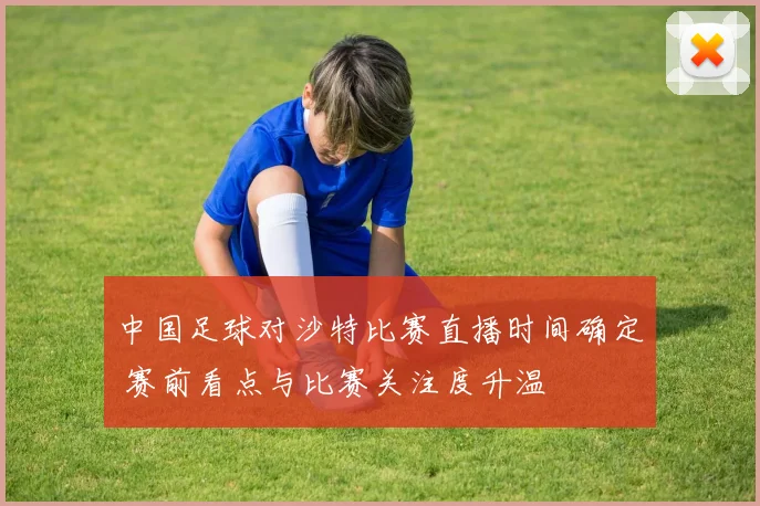 中国足球对沙特比赛直播时间确定 赛前看点与比赛关注度升温