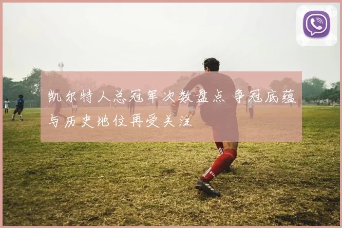 凯尔特人总冠军次数盘点 争冠底蕴与历史地位再受关注