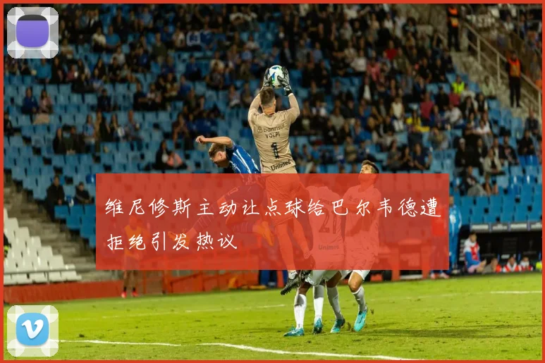 维尼修斯主动让点球给巴尔韦德遭拒绝引发热议