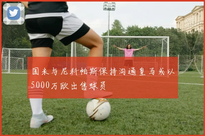 国米与尼科帕斯保持沟通皇马或以5000万欧出售球员