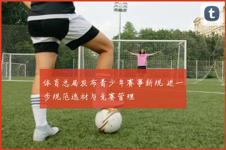 体育总局发布青少年赛事新规 进一步规范选材与竞赛管理
