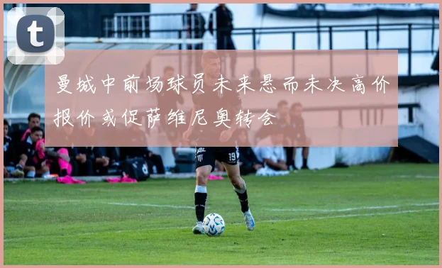 曼城中前场球员未来悬而未决高价报价或促萨维尼奥转会
