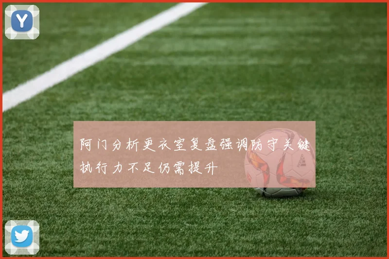 阿门分析更衣室复盘强调防守关键执行力不足仍需提升