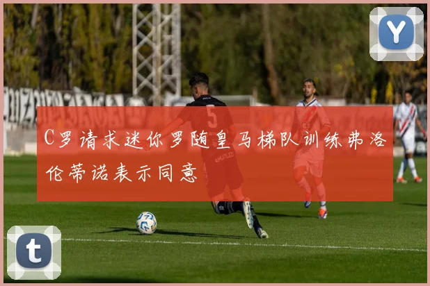 C罗请求迷你罗随皇马梯队训练弗洛伦蒂诺表示同意