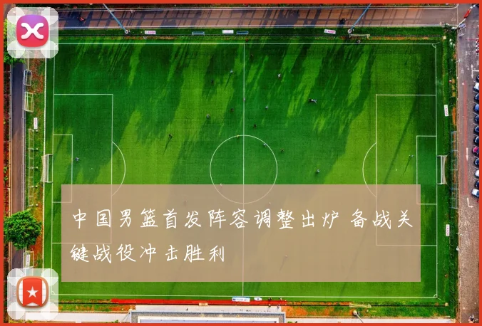 中国男篮首发阵容调整出炉 备战关键战役冲击胜利