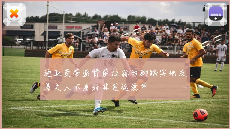 迪亚曼蒂盛赞萨拉赫为脚踏实地友善之人不看好其重返意甲